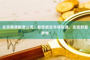 北京期货配资公司：助您抓住市场机遇，实现财富梦想